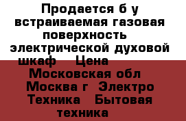 Продается б/у встраиваемая газовая поверхность,  электрической духовой шкаф  › Цена ­ 20 000 - Московская обл., Москва г. Электро-Техника » Бытовая техника   